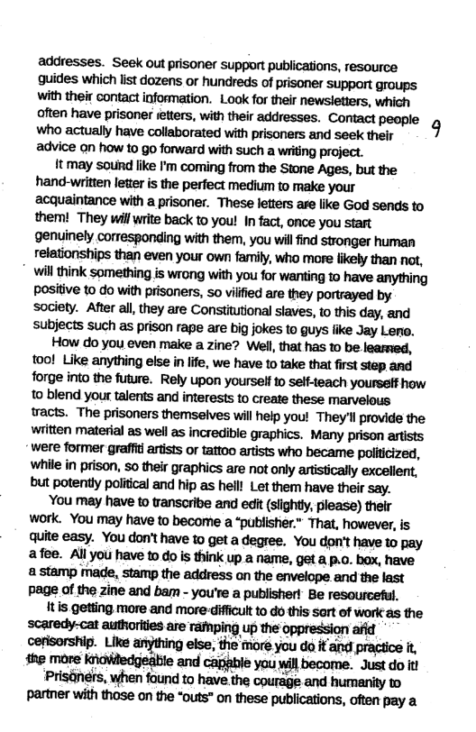 addresses. Seek out prisoner support publications, resource guides which list dozens or hundreds of prisoner support groups with their contact information. Look for their newsletters, which often have prisoner etters, with their addresses. Contact people P who actually have collaborated with prisoners and seek their advice on how to go forward with such a writing project. 1t may sotind like I’m coming from the Stone Ages, but the hand-written letter s the perfect medium to make your acquaintance with a prisoner. These letters are lie God sends to them! They will write back to you! In fact, once you start genuinely corresponding with them, you will find stronger human relationships than even your own farmily, who more likely than not, wil think something is wrang with you for wanting to have anything positive to do with prisoners, 5o vilfied are they portrayed by society. After all, they are Constitutional staves, to this day, and subjects such as prison rape are big jokes to guys like Jay Lero. How do you even make a zine? Well, that has to be learmed, tool Like anything else in life, we have to take that first step ard forge into the future. Rely upon yourself o self-teach yourseff how to blend your talents and interests to create these marvelous wracts. The prisoners themselves will help you! They’l provide the written material as well as incredible graphics. Many prison artists were former graffi artists or tattoo artists who became politicized, while in prison, so their graphics are not only artistically excellent, but potently political and hip as hell! Let them have their say. ’You may have to transcribe and edit (slightly, please) thelr work. You may have to become a “publistier.” That, however, is quite easy. You don’t have to get a degree. You don’t have to pay afee. All you have to do is think up a name, get a p.o. box, have astamp made, stamp the address on the envelope and the last Page of the zine and bam - you’re a publisher!” Be resourceful, tis geting more and more-dificult to o this sart of work as the scaredy-cat authorkies are ramping up the oppression afid cerisorship. Like anything else, the more you da it and practice it the mare knowledgeabie and capahle you wil become. Just do it Prisaners, when found to have the courage and humanity to partner with those on the “outs” on these publications, often pay a